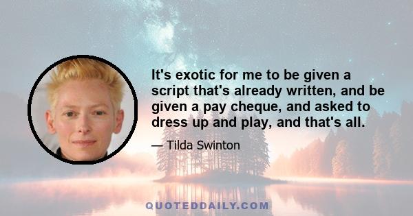 It's exotic for me to be given a script that's already written, and be given a pay cheque, and asked to dress up and play, and that's all.