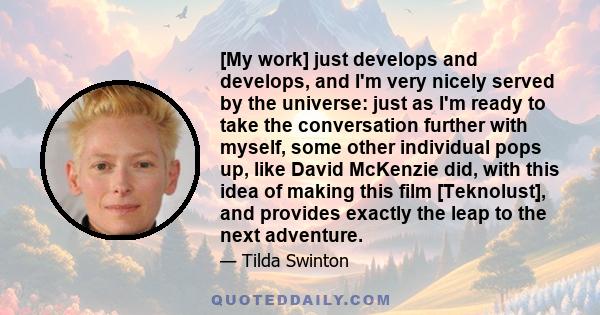 [My work] just develops and develops, and I'm very nicely served by the universe: just as I'm ready to take the conversation further with myself, some other individual pops up, like David McKenzie did, with this idea of 