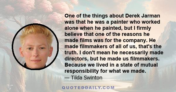 One of the things about Derek Jarman was that he was a painter who worked alone when he painted, but I firmly believe that one of the reasons he made films was for the company. He made filmmakers of all of us, that's