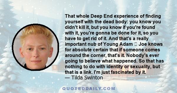 That whole Deep End experience of finding yourself with the dead body: you know you didn't kill it, but you know if you're found with it, you're gonna be done for it, so you have to get rid of it. And that's a really