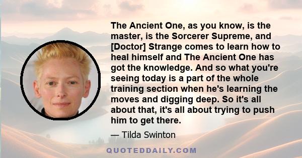 The Ancient One, as you know, is the master, is the Sorcerer Supreme, and [Doctor] Strange comes to learn how to heal himself and The Ancient One has got the knowledge. And so what you're seeing today is a part of the