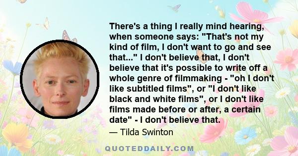 There's a thing I really mind hearing, when someone says: That's not my kind of film, I don't want to go and see that... I don't believe that, I don't believe that it's possible to write off a whole genre of filmmaking