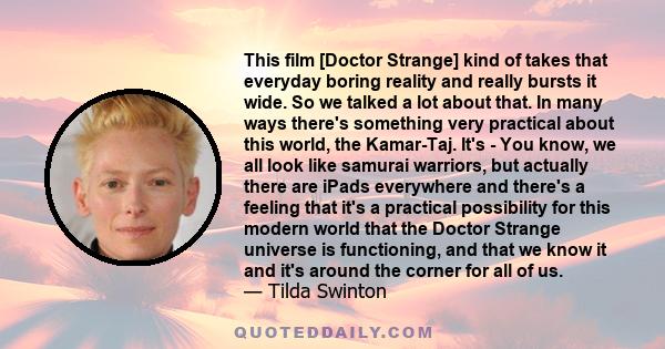 This film [Doctor Strange] kind of takes that everyday boring reality and really bursts it wide. So we talked a lot about that. In many ways there's something very practical about this world, the Kamar-Taj. It's - You