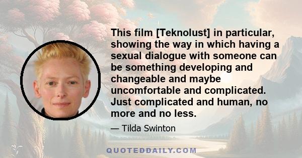 This film [Teknolust] in particular, showing the way in which having a sexual dialogue with someone can be something developing and changeable and maybe uncomfortable and complicated. Just complicated and human, no more 