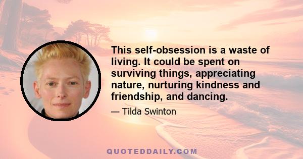 This self-obsession is a waste of living. It could be spent on surviving things, appreciating nature, nurturing kindness and friendship, and dancing.