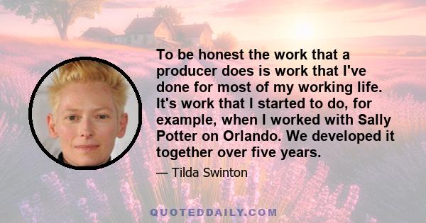 To be honest the work that a producer does is work that I've done for most of my working life. It's work that I started to do, for example, when I worked with Sally Potter on Orlando. We developed it together over five