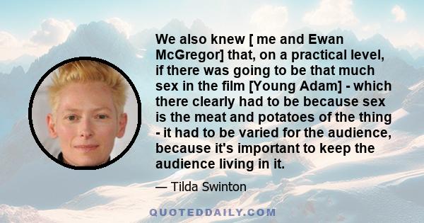 We also knew [ me and Ewan McGregor] that, on a practical level, if there was going to be that much sex in the film [Young Adam] - which there clearly had to be because sex is the meat and potatoes of the thing - it had 