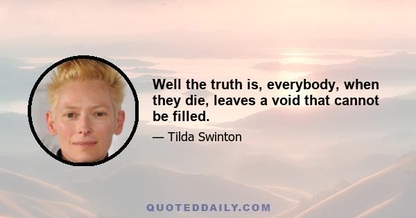 Well the truth is, everybody, when they die, leaves a void that cannot be filled.