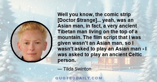 Well you know, the comic strip [Doctor Strange]... yeah, was an Asian man, in fact, a very ancient Tibetan man living on the top of a mountain. The film script that I was given wasn't an Asian man, so I wasn't asked to