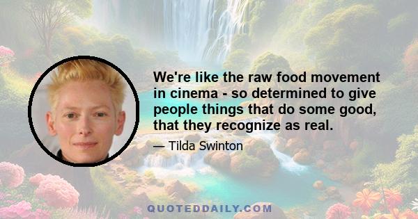 We're like the raw food movement in cinema - so determined to give people things that do some good, that they recognize as real.