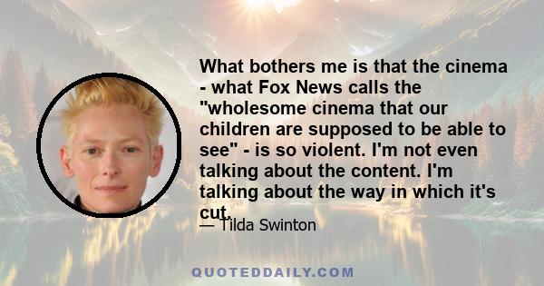 What bothers me is that the cinema - what Fox News calls the wholesome cinema that our children are supposed to be able to see - is so violent. I'm not even talking about the content. I'm talking about the way in which