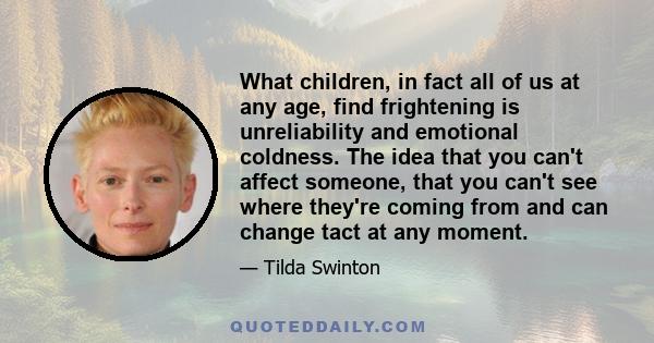 What children, in fact all of us at any age, find frightening is unreliability and emotional coldness. The idea that you can't affect someone, that you can't see where they're coming from and can change tact at any