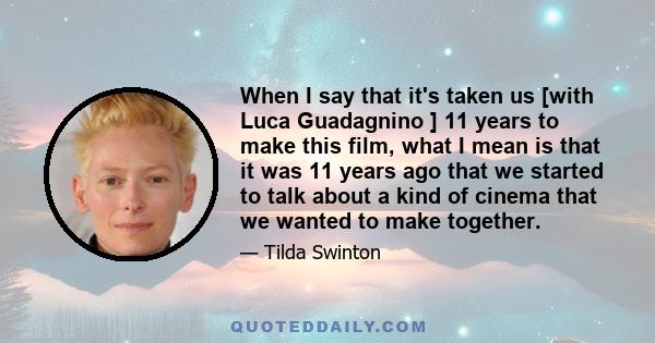 When I say that it's taken us [with Luca Guadagnino ] 11 years to make this film, what I mean is that it was 11 years ago that we started to talk about a kind of cinema that we wanted to make together.