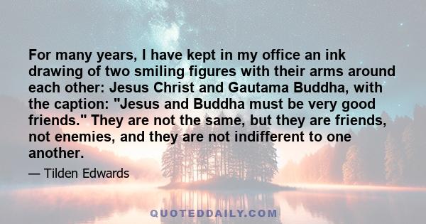 For many years, I have kept in my office an ink drawing of two smiling figures with their arms around each other: Jesus Christ and Gautama Buddha, with the caption: Jesus and Buddha must be very good friends. They are