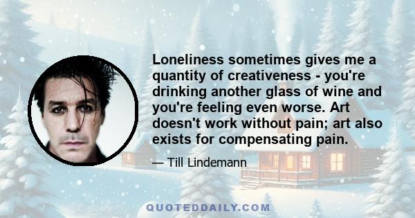 Loneliness sometimes gives me a quantity of creativeness - you're drinking another glass of wine and you're feeling even worse. Art doesn't work without pain; art also exists for compensating pain.