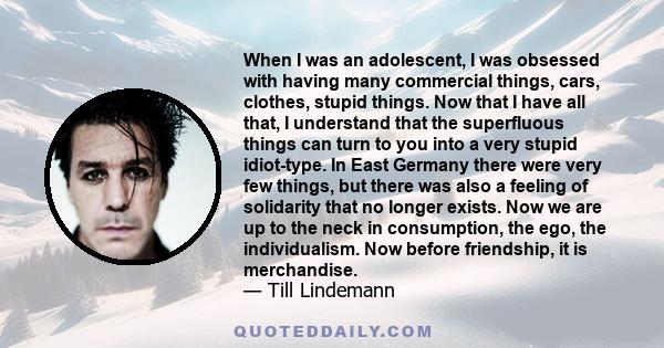 When I was an adolescent, I was obsessed with having many commercial things, cars, clothes, stupid things. Now that I have all that, I understand that the superfluous things can turn to you into a very stupid