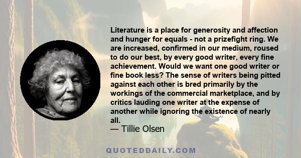 Literature is a place for generosity and affection and hunger for equals - not a prizefight ring. We are increased, confirmed in our medium, roused to do our best, by every good writer, every fine achievement. Would we