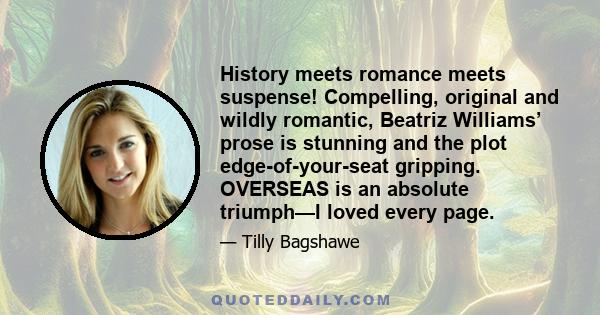 History meets romance meets suspense! Compelling, original and wildly romantic, Beatriz Williams’ prose is stunning and the plot edge-of-your-seat gripping. OVERSEAS is an absolute triumph—I loved every page.