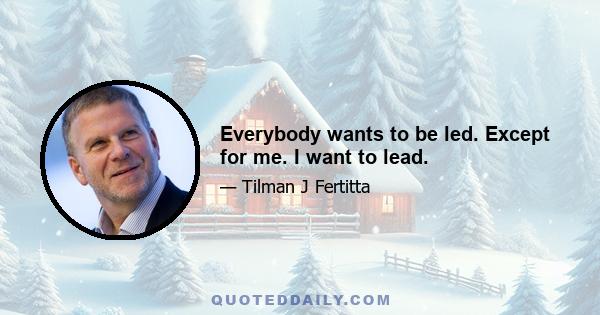 Everybody wants to be led. Except for me. I want to lead.