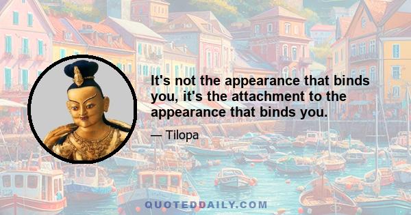 It's not the appearance that binds you, it's the attachment to the appearance that binds you.