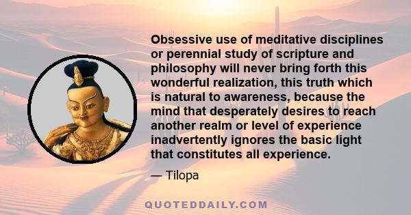 Obsessive use of meditative disciplines or perennial study of scripture and philosophy will never bring forth this wonderful realization, this truth which is natural to awareness, because the mind that desperately