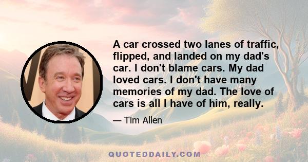 A car crossed two lanes of traffic, flipped, and landed on my dad's car. I don't blame cars. My dad loved cars. I don't have many memories of my dad. The love of cars is all I have of him, really.