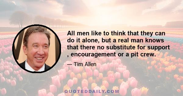 All men like to think that they can do it alone, but a real man knows that there no substitute for support , encouragement or a pit crew.