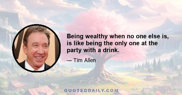 Being wealthy when no one else is, is like being the only one at the party with a drink.