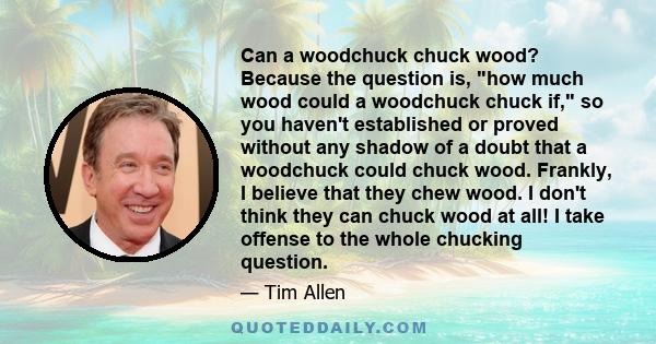 Can a woodchuck chuck wood? Because the question is, how much wood could a woodchuck chuck if, so you haven't established or proved without any shadow of a doubt that a woodchuck could chuck wood. Frankly, I believe