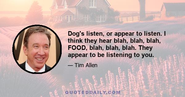 Dog's listen, or appear to listen. I think they hear blah, blah, blah, FOOD, blah, blah, blah. They appear to be listening to you.