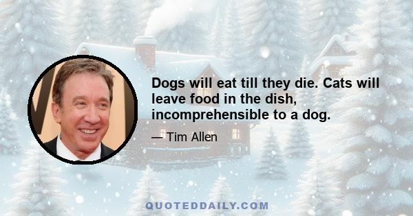 Dogs will eat till they die. Cats will leave food in the dish, incomprehensible to a dog.