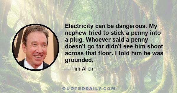 Electricity can be dangerous. My nephew tried to stick a penny into a plug. Whoever said a penny doesn't go far didn't see him shoot across that floor. I told him he was grounded.