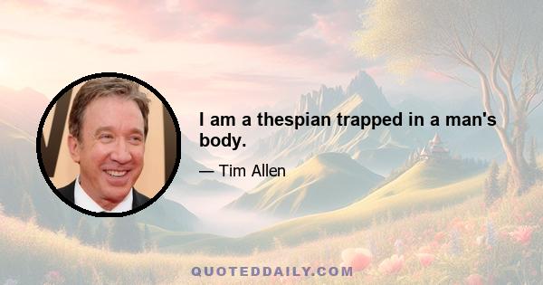 I am a thespian trapped in a man's body.