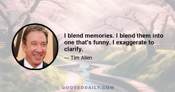 I blend memories. I blend them into one that's funny. I exaggerate to clarify.