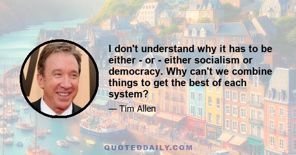 I don't understand why it has to be either - or - either socialism or democracy. Why can't we combine things to get the best of each system?