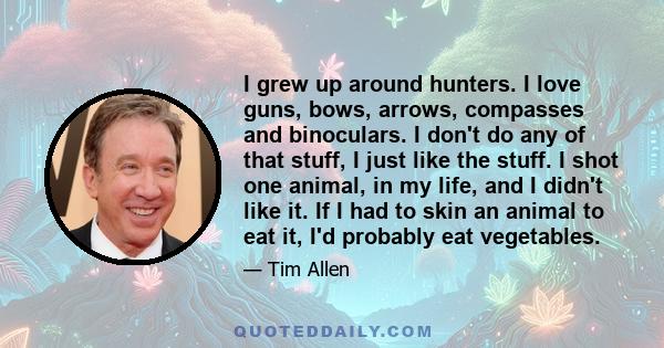 I grew up around hunters. I love guns, bows, arrows, compasses and binoculars. I don't do any of that stuff, I just like the stuff. I shot one animal, in my life, and I didn't like it. If I had to skin an animal to eat