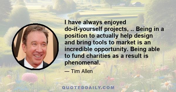 I have always enjoyed do-it-yourself projects, .. Being in a position to actually help design and bring tools to market is an incredible opportunity. Being able to fund charities as a result is phenomenal.