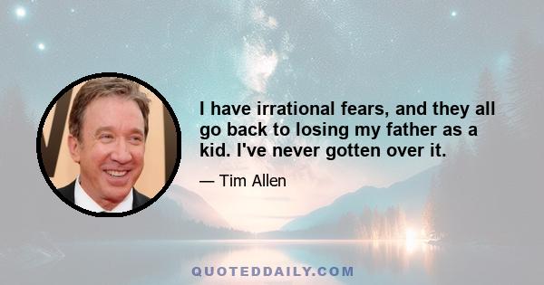 I have irrational fears, and they all go back to losing my father as a kid. I've never gotten over it.