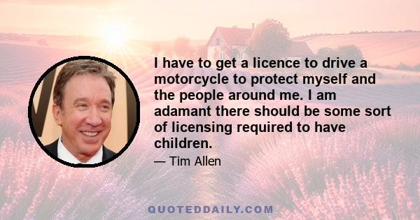 I have to get a licence to drive a motorcycle to protect myself and the people around me. I am adamant there should be some sort of licensing required to have children.