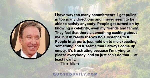 I have way too many commitments. I get pulled in too many directions and I never seem to be able to satisfy anybody. People get turned on by knowing a celebrity, even my friends and family. They feel that there's