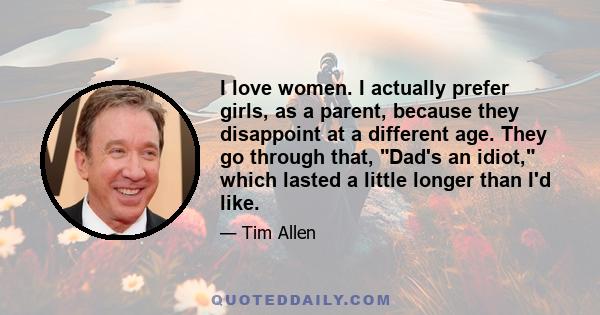 I love women. I actually prefer girls, as a parent, because they disappoint at a different age. They go through that, Dad's an idiot, which lasted a little longer than I'd like.