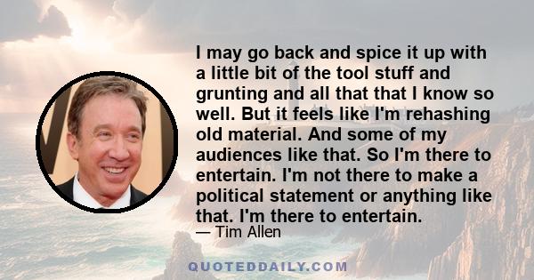 I may go back and spice it up with a little bit of the tool stuff and grunting and all that that I know so well. But it feels like I'm rehashing old material. And some of my audiences like that. So I'm there to