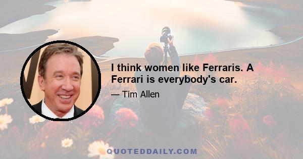 I think women like Ferraris. A Ferrari is everybody's car.