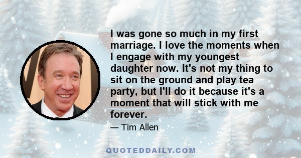 I was gone so much in my first marriage. I love the moments when I engage with my youngest daughter now. It's not my thing to sit on the ground and play tea party, but I'll do it because it's a moment that will stick