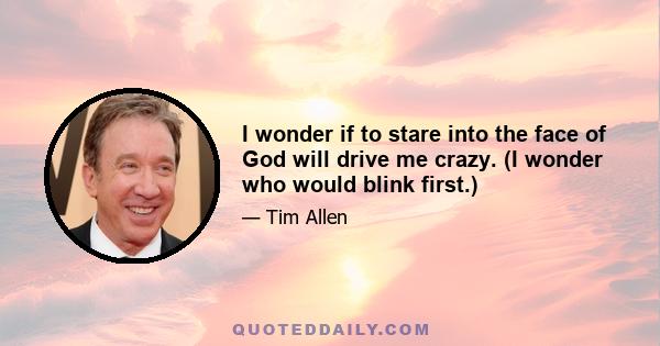 I wonder if to stare into the face of God will drive me crazy. (I wonder who would blink first.)