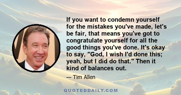 If you want to condemn yourself for the mistakes you've made, let's be fair, that means you've got to congratulate yourself for all the good things you've done. It's okay to say, God, I wish I'd done this; yeah, but I