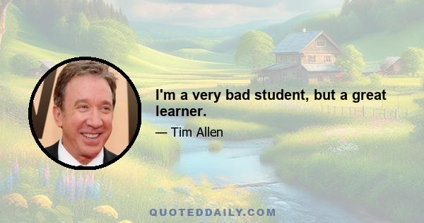 I'm a very bad student, but a great learner.