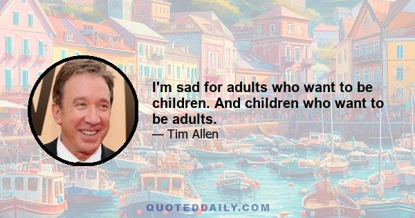 I'm sad for adults who want to be children. And children who want to be adults.