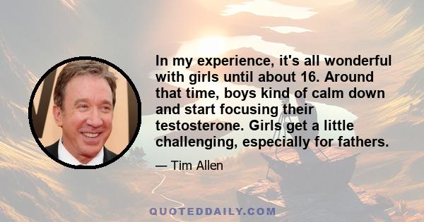 In my experience, it's all wonderful with girls until about 16. Around that time, boys kind of calm down and start focusing their testosterone. Girls get a little challenging, especially for fathers.