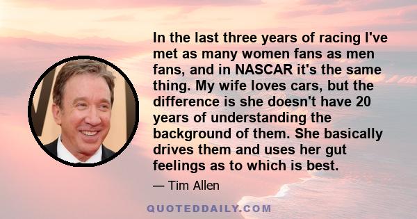 In the last three years of racing I've met as many women fans as men fans, and in NASCAR it's the same thing. My wife loves cars, but the difference is she doesn't have 20 years of understanding the background of them.